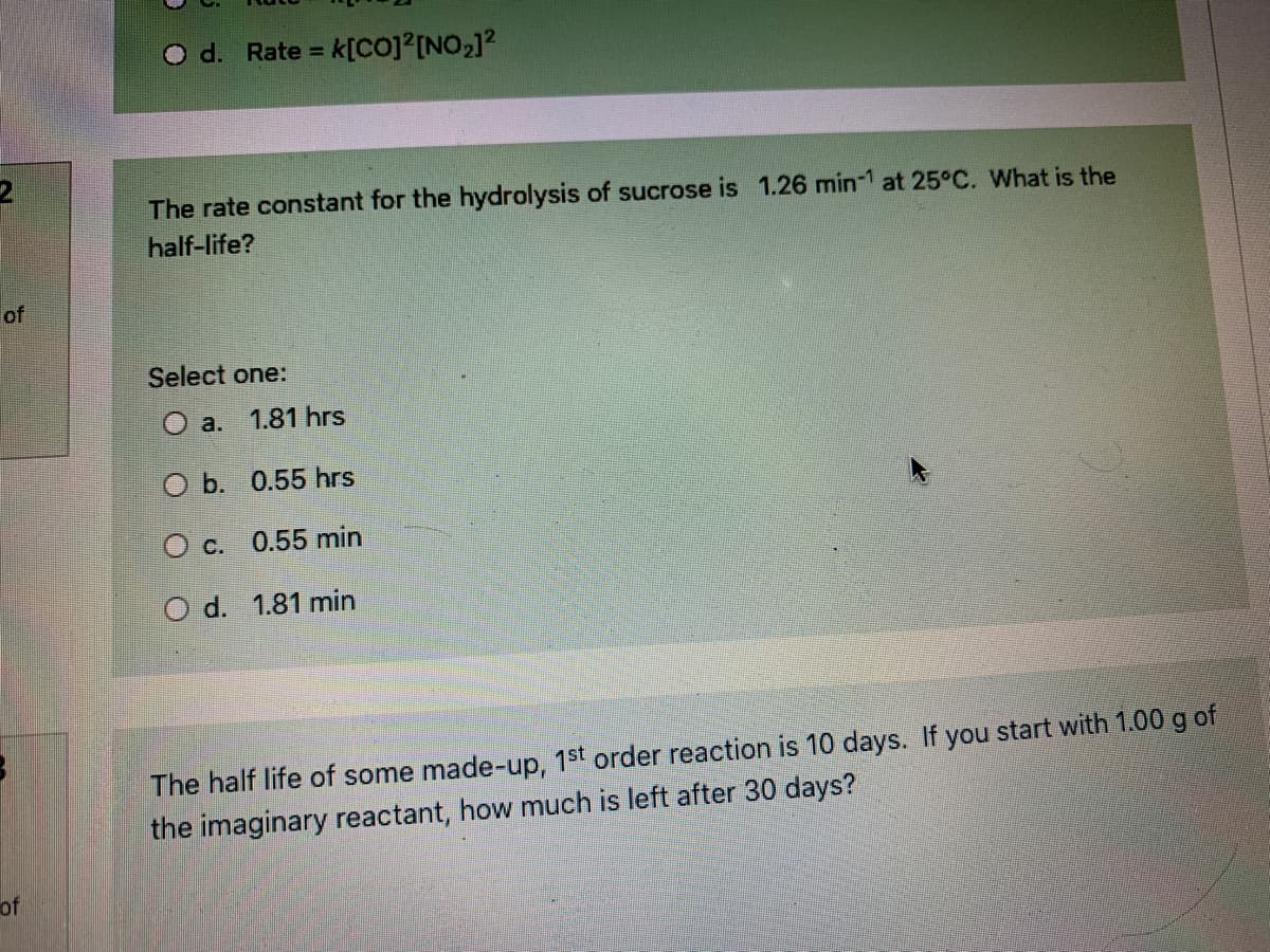 O d. Rate = k[co]²[NO2]2
!!
The rate constant for the hydrolysis of sucrose is 1.26 min-1 at 25°C. What is the
half-life?
of
Select one:
O a.
1.81 hrs
O b. 0.55 hrs
O c. 0.55 min
O d. 1.81 min
The half life of some made-up, 1st order reaction is 10 days. If you start with 1.00 g of
the imaginary reactant, how much is left after 30 days?
of
