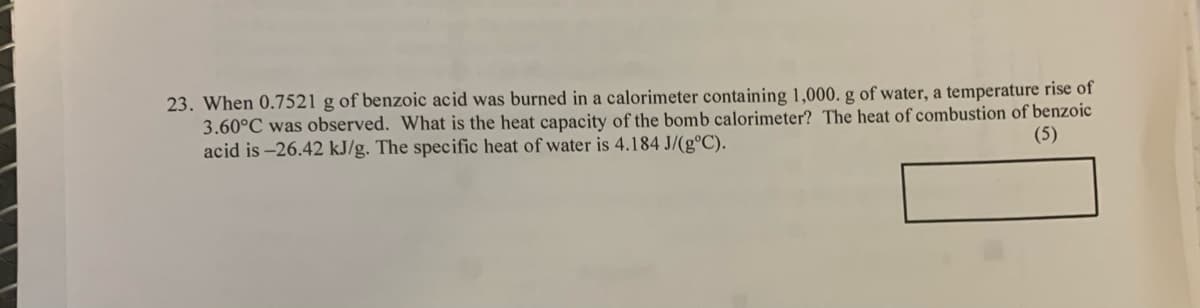 23. When 0.7521 g of benzoic acid was burned in a calorimeter containing 1,000. g of water, a temperature rise of
3.60°C was observed. What is the heat capacity of the bomb calorimeter? The heat of combustion of benzoic
acid is -26.42 kJ/g. The specific heat of water is 4.184 J/(g°C).
(5)
