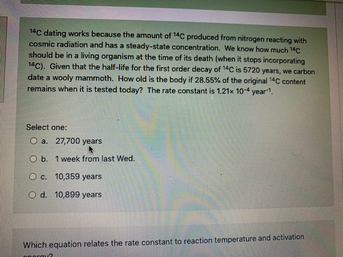 14C dating works because the amount of 14C produced from nitrogen reacting with
cosmic radiation and has a steady-state concentration. We know how much 14C
should be in a living organism at the time of its death (when it stops incorporating
14C). Given that the half-life for the first order decay of 14C is 5720 years, we carbon
date a wooly mammoth. How old is the body if 28.55% of the original 14C content
remains when it is tested today? The rate constant is 1.21x 10-4 year1.
Select one:
O a. 27,700 years
O b. 1 week from last Wed.
O c. 10,359 years
O d. 10,899 years
Which equation relates the rate constant to reaction temperature and activation
onorau?
