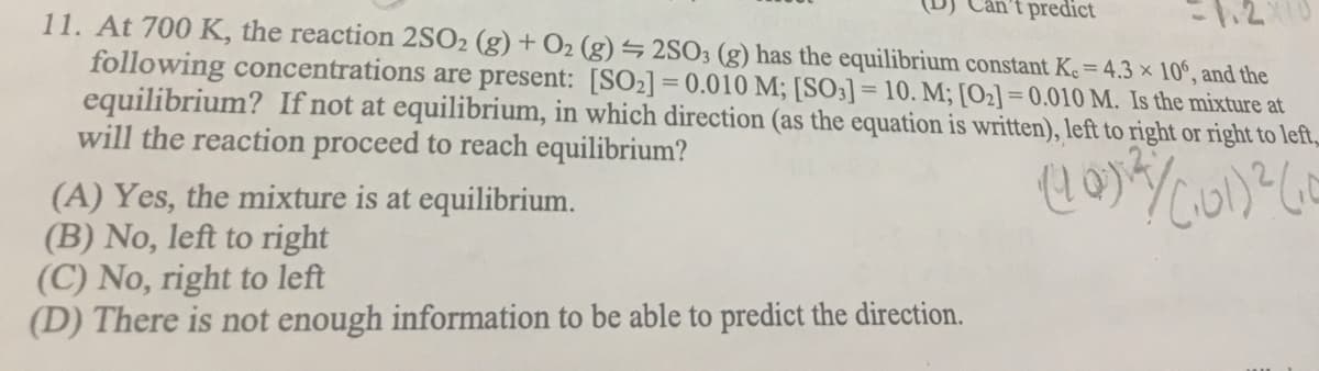 't predict
11. At 700 K, the reaction 2SO2 (g) + O2 (g) = 2SO3 (g) has the equilibrium constant Ke = 4.3 × 10°, and the
following concentrations are present: [SO2] = 0.010 M; [SO3] = 10. M; [O2] = 0.010 M. Is the mixture at
equilibrium? If not at equilibrium, in which direction (as the equation is written), left to right or right to left,
will the reaction proceed to reach equilibrium?
%3D
(A) Yes, the mixture is at equilibrium.
(B) No, left to right
(C) No, right to left
(D) There is not enough information to be able to predict the direction.
