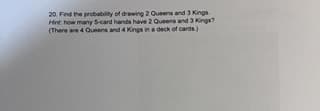 20. Find the probability of drawing 2 Queens and 3 Kings
Hint: how many 5-card hands have 2 Queens and 3 Kings?
(There are 4 Queens and 4 Kings in a deck of cards)