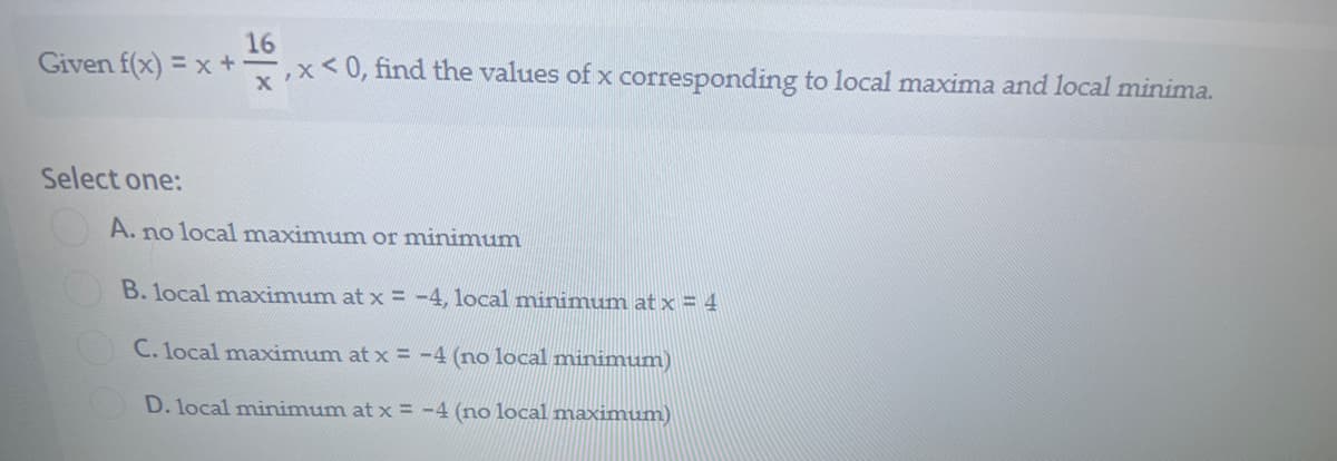 16
Given f(x) = x +,x<0, find the values of x corresponding to local maxima and local minima.
Select one:
A. no local maximum or minimum
B. local maximum at x = -4, local minimum at x = 4
C. local maximum at x = -4 (no local minimum)
D. local minimum at x = -4 (no local maximum)
