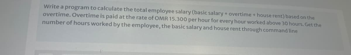 Write a program to calculate the total employee salary (basic salary + overtime + house rent) based on the
overtime. Overtime is paid at the rate of OMR 15.300 per hour for every hour worked above 30 hours. Get the
number of hours worked by the employee, the basic salary and house rent through command line
