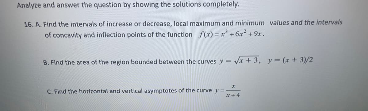 Analyze and answer the question by showing the solutions completely.
16. A. Find the intervals of increase or decrease, local maximum and minimum values and the intervals
of concavity and inflection points of the function f(x)= x' +6x² +9x.
B. Find the area of the region bounded between the curves y = /x + 3, y=(x+3)/2
C. Find the horizontal and vertical asymptotes of the curve y
x+4
