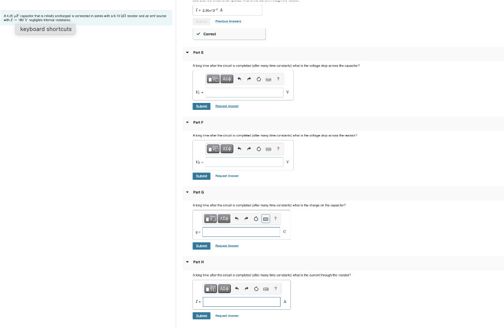 A 4.20 μF capacitor that is initially unchanged is connected in series with a 6.10 kft resistor and an emf source
with - 180 V negligible internal resistance.
keyboard shortcuts
I-2.90×10¹³ A
Submit Previous Answers
✓ Correct
▾ Part E
A long time after the circuit is completed (after many time constants) what is the voltage drop across the capacitor?
A24
?
V
Vc-
Submit
Request Answer
▾ Part F
A long time ster the circuit is completed (after many time constants) what is the voltage drop across the resistor?
ΘΗ ΑΣΦ
O
?
V
Request Answer
▾ Part G
A long time after the circuit is completed (after many time constants) what is the charge on the capacitor?
V ΑΣΦ
?
C
9=
Submit
Request Answer
• Part H
H
A long time after the circuit is completed (after many time constants) what is the current through the resistor?
■
19Η ΑΣΦ
←
O
?
Request Answer
Submit
I-
Submit
A