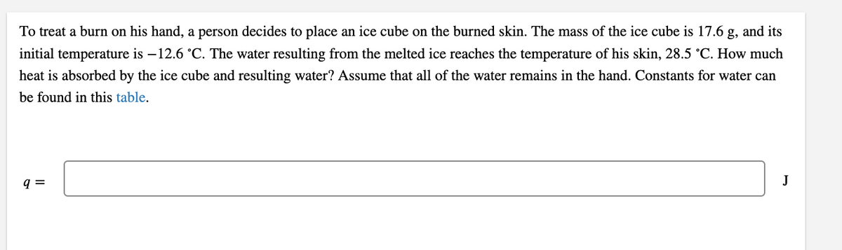 To treat a burn on his hand, a person decides to place an ice cube on the burned skin. The mass of the ice cube is 17.6 g, and its
initial temperature is –12.6 °C. The water resulting from the melted ice reaches the temperature of his skin, 28.5 °C. How much
heat is absorbed by the ice cube and resulting water? Assume that all of the water remains in the hand. Constants for water can
be found in this table.
q =
J

