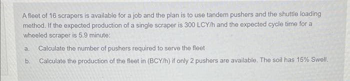 A fleet of 16 scrapers is available for a job and the plan is to use tandem pushers and the shuttle loading
method. If the expected production of a single scraper is 300 LCY/h and the expected cycle time for a
wheeled scraper is 5.9 minute:
a.
Calculate the number of pushers required to serve the fleet
b.
Calculate the production of the fleet in (BCY/h) if only 2 pushers are available. The soil has 15% Swell.
