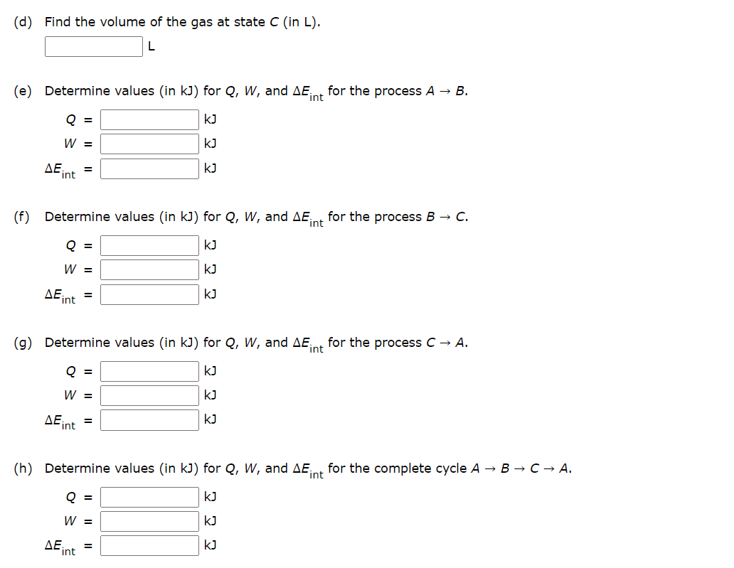 (d) Find the volume of the gas at state C (in L).
(e) Determine values (in kJ) for Q, W, and AEint for the process A → B.
Q =
KJ
W =
KJ
ΔΕ:
=
kJ
int
(f) Determine values (in kJ) for Q, W, and AEint for the process B → C.
Q =
kJ
W =
KJ
ΔΕ;,
KJ
=
int
(g) Determine values (in kJ) for Q, W, and AEint for the process C → A.
Q =
KJ
W =
KJ
AEint
kJ
=
(h) Determine values (in kJ) for Q, W, and AE
int
for the complete cycle A → B → C → A.
Q =
KJ
W =
=
int
ΔΕ
22 2
KJ