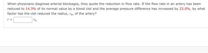 When physicians diagnose arterial blockages, they quote the reduction in flow rate. If the flow rate in an artery has been
reduced to 14.3% of its normal value by a blood clot and the average pressure difference has increased by 23.0%, by what
factor has the clot reduced the radius, ro, of the artery?
r=
ro