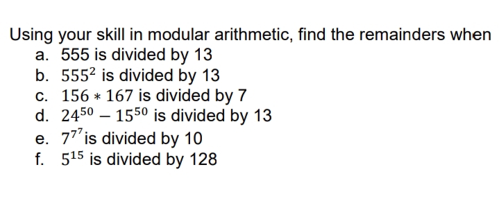 Using your skill in modular arithmetic, find the remainders when
a. 555 is divided by 13
b. 5552 is divided by 13
c. 156 * 167 is divided by 7
d. 2450 – 1550 is divided by 13
e. 77'is divided by 10
f. 515 is divided by 128
-
