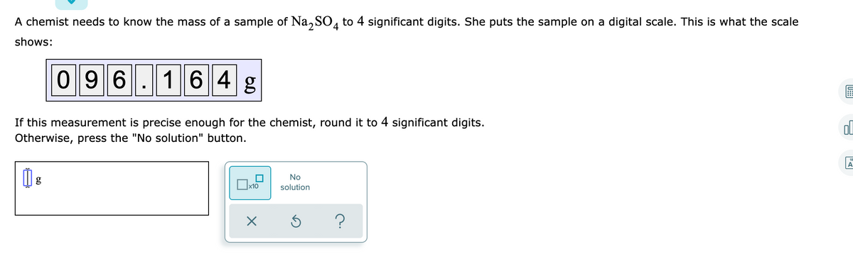 A chemist needs to know the mass of a sample of Na, S0, to 4 significant digits. She puts the sample on a digital scale. This is what the scale
shows:
0 9 6.164 g
If this measurement is precise enough for the chemist, round it to 4 significant digits.
Otherwise, press the "No solution" button.
A
No
x10
solution
U::
