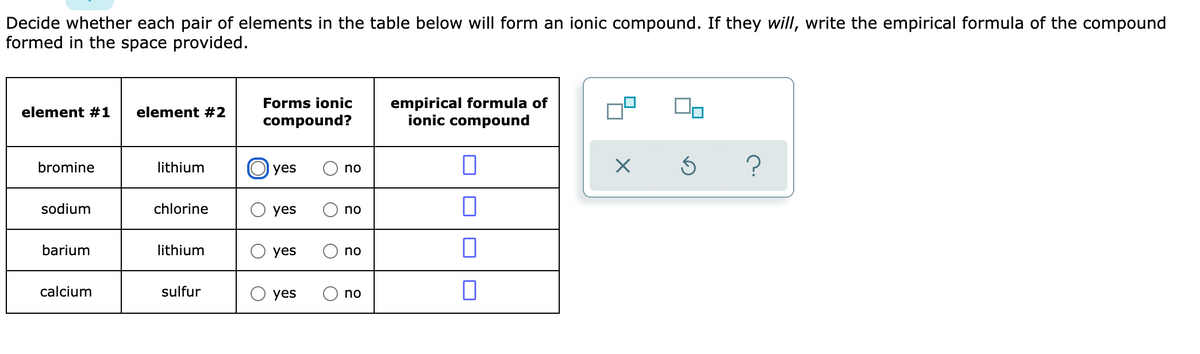 Decide whether each pair of elements in the table below will form an ionic compound. If they will, write the empirical formula of the compound
formed in the space provided.
empirical formula of
ionic compound
Forms ionic
element #1
element #2
compound?
bromine
lithium
O yes
no
sodium
chlorine
yes
no
barium
lithium
yes
no
calcium
sulfur
yes
no
