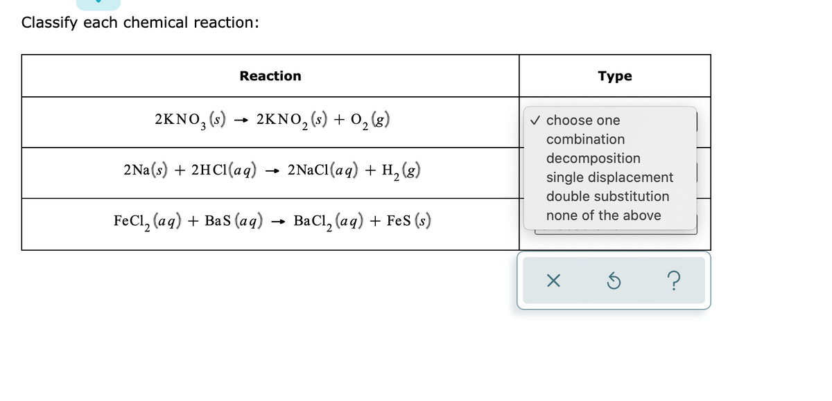 Classify each chemical reaction:
Reaction
Туре
2KNO, (s) → 2KNO, (s) + 0,(g)
v choose one
combination
2NAC1(aq) + H, (g)
decomposition
single displacement
2Na(s) + 2HCI(aq)
double substitution
none of the above
FeCl, (aq) + BaS (aq)
ВаCl, (аq) + Fes (s)
