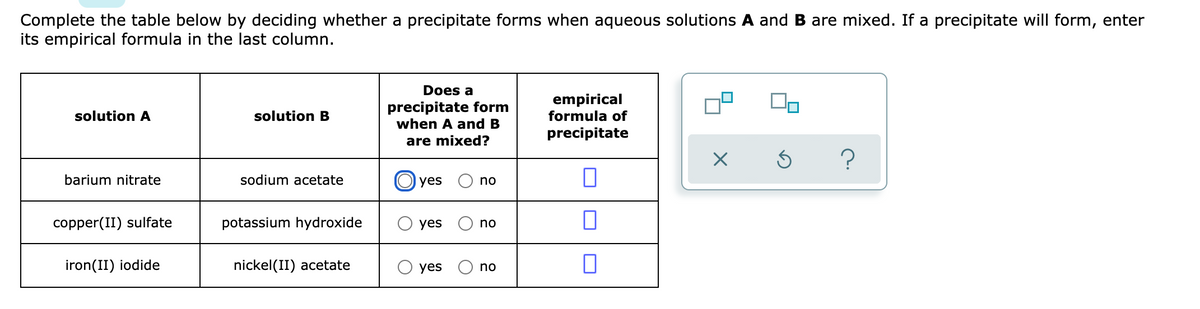 Complete the table below by deciding whether a precipitate forms when aqueous solutions A and B are mixed. If a precipitate will form, enter
its empirical formula in the last column.
Does a
precipitate form
when A and B
empirical
formula of
solution A
solution B
precipitate
are mixed?
barium nitrate
sodium acetate
O yes
no
copper(II) sulfate
potassium hydroxide
yes
no
iron(II) iodide
nickel(II) acetate
yes
no
