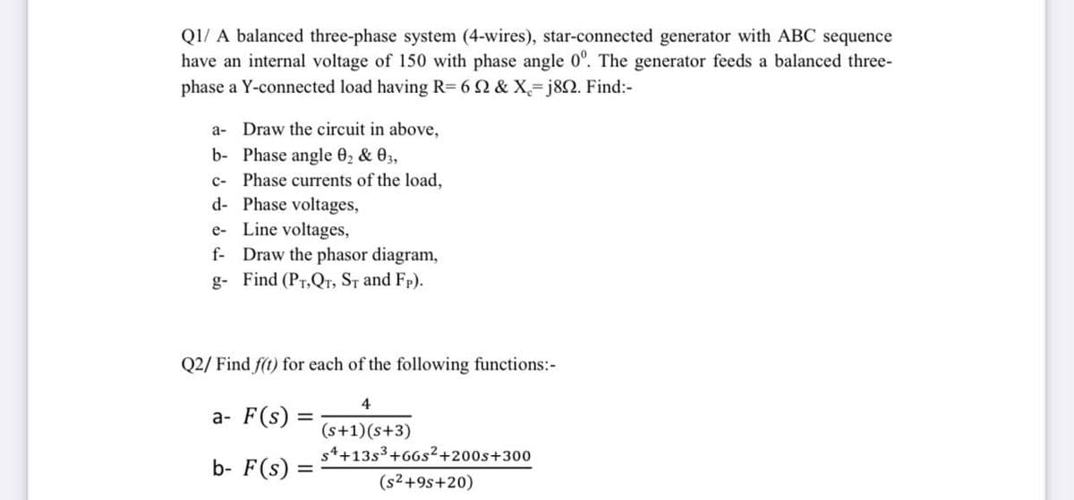 Q1/ A balanced three-phase system (4-wires), star-connected generator with ABC sequence
have an internal voltage of 150 with phase angle 0°. The generator feeds a balanced three-
phase a Y-connected load having R= 6 2 & X=j82. Find:-
a- Draw the circuit in above,
b- Phase angle 02 & 03,
c- Phase currents of the load,
d- Phase voltages,
e- Line voltages,
f- Draw the phasor diagram,
g- Find (PT,Qr, ST and Fp).
Q2/ Find f(t) for each of the following functions:-
4
a- F(s)
(s+1)(s+3)
s4+13s3+66s²+200s+300
b- F(s) =
(s2+9s+20)
