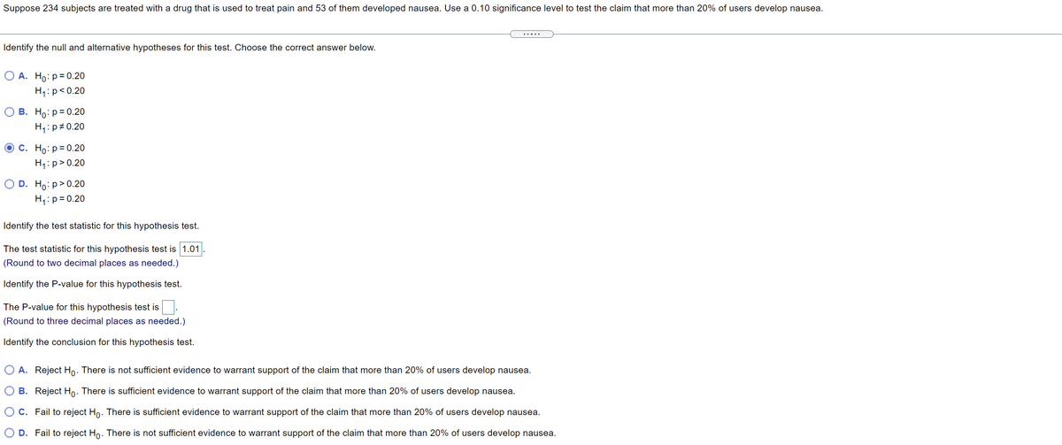Suppose 234 subjects are treated with a drug that is used to treat pain and 53 of them developed nausea. Use a 0.10 significance level to test the claim that more than 20% of users develop nausea.
.....
Identify the null and alternative hypotheses for this test. Choose the correct answer below.
О А. Но: р30.20
H1:p<0.20
В. Но: р3D 0.2о
H4:p#0.20
о с. Но: р30.20
H1:p>0.20
O D. Ho:p>0.20
H1:p= 0.20
Identify the test statistic for this hypothesis test.
The test statistic for this hypothesis test is 1.01
(Round to two decimal places as needed.)
Identify the P-value for this hypothesis test.
The P-value for this hypothesis test is
(Round to three decimal places as needed.)
Identify the conclusion for this hypothesis test.
O A. Reject Ho. There is not sufficient evidence to warrant support of the claim that more than 20% of users develop nausea.
B. Reject Ho. There is sufficient evidence to warrant support of the claim that more than 20% of users develop nausea.
C. Fail to reject Ho. There is sufficient evidence to warrant support of the claim that more than 20% of users develop nausea.
D. Fail to reject Ho. There is not sufficient evidence to warrant support of the claim that more than 20% of users develop nausea.
