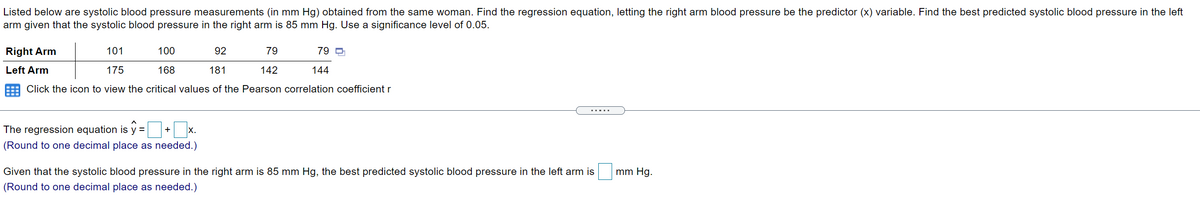 Listed below are systolic blood pressure measurements (in mm Hg) obtained from the same woman. Find the regression equation, letting the right arm blood pressure be the predictor (x) variable. Find the best predicted systolic blood pressure in the left
arm given that the systolic blood pressure in the right arm is 85 mm Hg. Use a significance level of 0.05.
Right Arm
101
100
92
79
79 D
Left Arm
175
168
181
142
144
Click the icon to view the critical values of the Pearson correlation coefficient r
.....
The regression equation is y = +
X.
(Round to one decimal place as needed.)
Given that the systolic blood pressure in the right arm is 85 mm Hg, the best predicted systolic blood pressure in the left arm is
mm Hg.
(Round to one decimal place as needed.)
