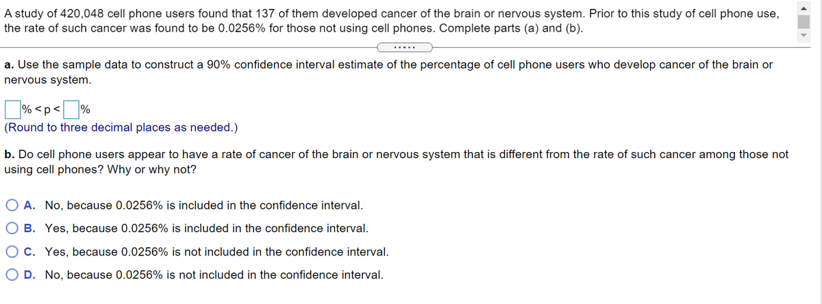 A study of 420,048 cell phone users found that 137 of them developed cancer of the brain or nervous system. Prior to this study of cell phone use,
the rate of such cancer was found to be 0.0256% for those not using cell phones. Complete parts (a) and (b).
a. Use the sample data to construct a 90% confidence interval estimate of the percentage of cell phone users who develop cancer of the brain or
nervous system.
% <p<
%
(Round to three decimal places as needed.)
b. Do cell phone users appear to have a rate of cancer of the brain or nervous system that is different from the rate of such cancer among those not
using cell phones? Why or why not?
O A. No, because 0.0256% is included in the confidence interval.
B. Yes, because 0.0256% is included in the confidence interval.
C. Yes, because 0.0256% is not included in the confidence interval.
O D. No, because 0.0256% is not included in the confidence interval.
O O

