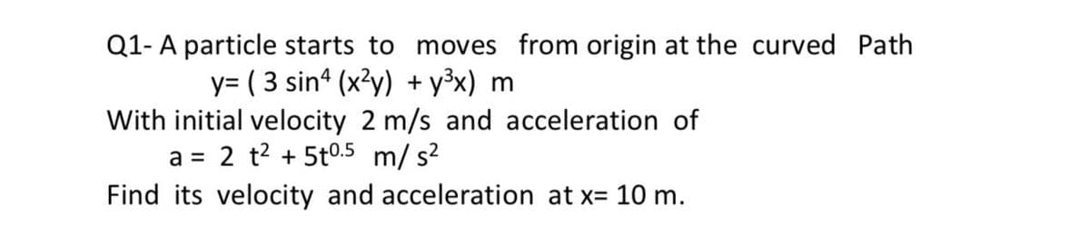 Q1- A particle starts to moves from origin at the curved Path
y= ( 3 sin“ (x?y) + y³x) m
With initial velocity 2 m/s and acceleration of
2 t2 + 5t0.5 m/ s?
Find its velocity and acceleration at x= 10 m.
a =
