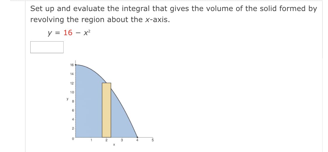 Set up and evaluate the integral that gives the volume of the solid formed by
revolving the region about the x-axis.
y = 16 – x²
16
14
12
10
y
8
6
4
3

