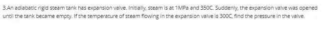3.An adiabatic rigid steam tank has expansion valve. Initially, steam is at 1MPA and 350C Suddenly, the expansion valve was opened
until the tank became empty. If the temperature of steam flowing in the expansion valve is 300C, find the pressure in the valve.

