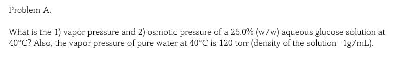 Problem A.
What is the 1) vapor pressure and 2) osmotic pressure of a 26.0% (w/w) aqueous glucose solution at
40°C? Also, the vapor pressure of pure water at 40°C is 120 torr (density of the solution=1g/mL).
