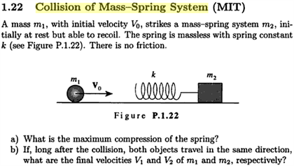 1.22 Collision of Mass-Spring System (MIT)
A mass m1, with initial velocity Vo, strikes a mass-spring system m2, ini-
tially at rest but able to recoil. The spring is massless with spring constant
k (see Figure P.1.22). There is no friction.
k
m,
Figure P.1.22
a) What is the maximum compression of the spring?
b) If, long after the collision, both objects travel in the same direction,
what are the final velocities Vị and V2 of m1 and m2, respectively?
