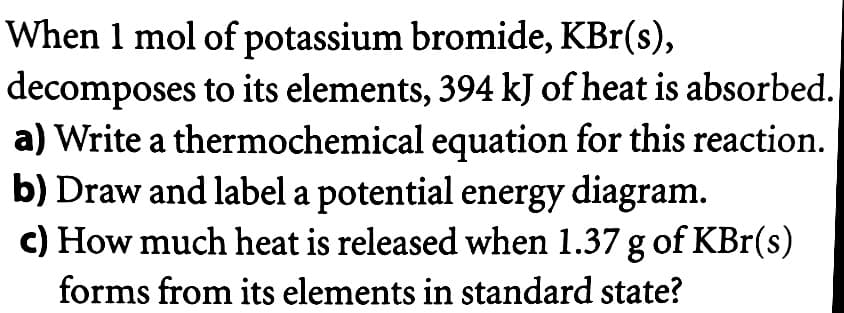 When 1 mol of potassium bromide, KBr(s),
decomposes to its elements, 394 kJ of heat is absorbed.
a) Write a thermochemical equation for this reaction.
b) Draw and label a potential energy diagram.
c) How much heat is released when 1.37 g of KBr(s)
forms from its elements in standard state?
