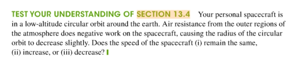 TEST YOUR UNDERSTANDING OF SECTION 13.4 Your personal spacecraft is
in a low-altitude circular orbit around the earth. Air resistance from the outer regions of
the atmosphere does negative work on the spacecraft, causing the radius of the circular
orbit to decrease slightly. Does the speed of the spacecraft (i) remain the same,
(ii) increase, or (iii) decrease? I
