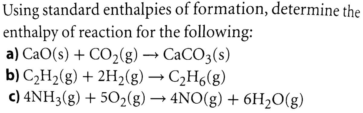 Using standard enthalpies of formation, determine the
enthalpy of reaction for the following:
a) CaO(s) + CO2(g) → CACO3(s)
b) C2H2(g) + 2H2(g) →
c) 4NH3(g) + 502(g) → 4NO(g) + 6H2O(g)
C2H6(g)
