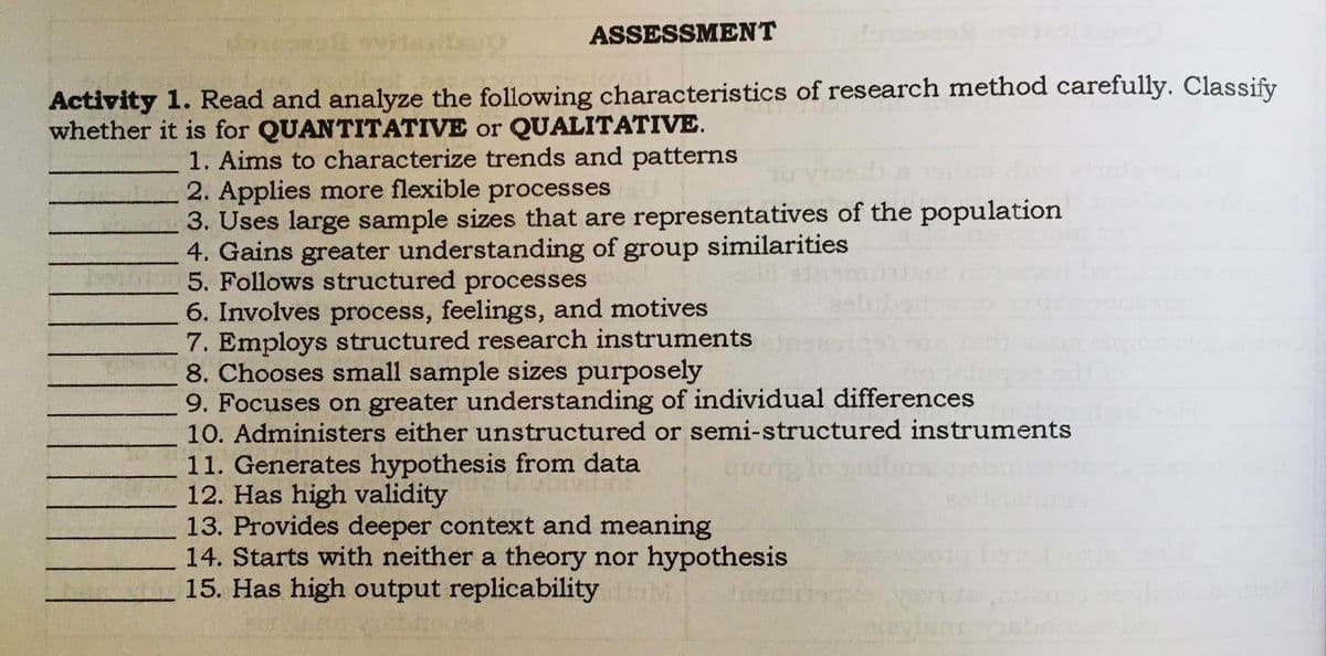 ASSESSMENT
Activity 1. Read and analyze the following characteristics of research method carefully. Classify
whether it is for QUANTITATIVE or QUALITATIVE.
1. Aims to characterize trends and patterns
2. Applies more flexible processes
3. Uses large sample sizes that are representatives of the population
4. Gains greater understanding of group similarities
5. Follows structured processes
6. Involves process, feelings, and motives
7. Employs structured research instruments
8. Chooses small sample sizes purposely
9. Focuses on greater understanding of individual differences
10. Administers either unstructured or semi-structured instruments
11. Generates hypothesis from data
12. Has high validity
13. Provides deeper context and meaning
14. Starts with neither a theory nor hypothesis
15. Has high output replicability
