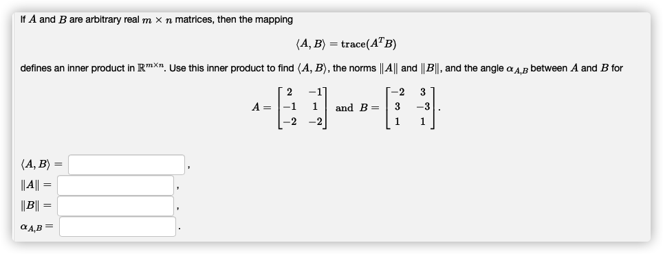 If A and B are arbitrary real m x n matrices, then the mapping
(A, B) = trace(A™B)
defines an inner product in RmXn. Use this inner product to find (A, B), the norms ||A|| and ||B||, and the angle a a.B between A and B for
2
-1
-2
A =
-1
and B =
3
-3
-2
-2
1
1
(А, В) —
||A|| =
||B|| =
aA,B =
