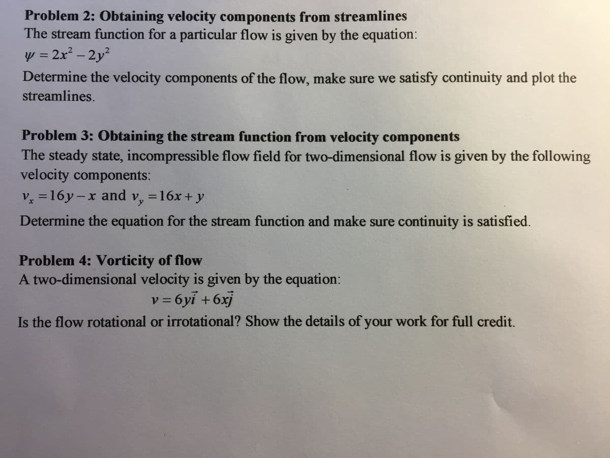 Problem 2: Obtaining velocity components from streamlines
The stream function for a particular flow is given by the equation:
y = 2x² – 2y?
Determine the velocity components of the flow, make sure we satisfy continuity and plot the
%3D
-
streamlines.
Problem 3: Obtaining the stream function from velocity components
The steady state, incompressible flow field for two-dimensional flow is given by the following
velocity components:
v =16y-x and v, =16x + y
%3D
Determine the equation for the stream function and make sure continuity is satisfied.
Problem 4: Vorticity of flow
A two-dimensional velocity is given by the equation:
v = 6yi +6xj
Is the flow rotational or irrotational? Show the details of your work for full credit.
