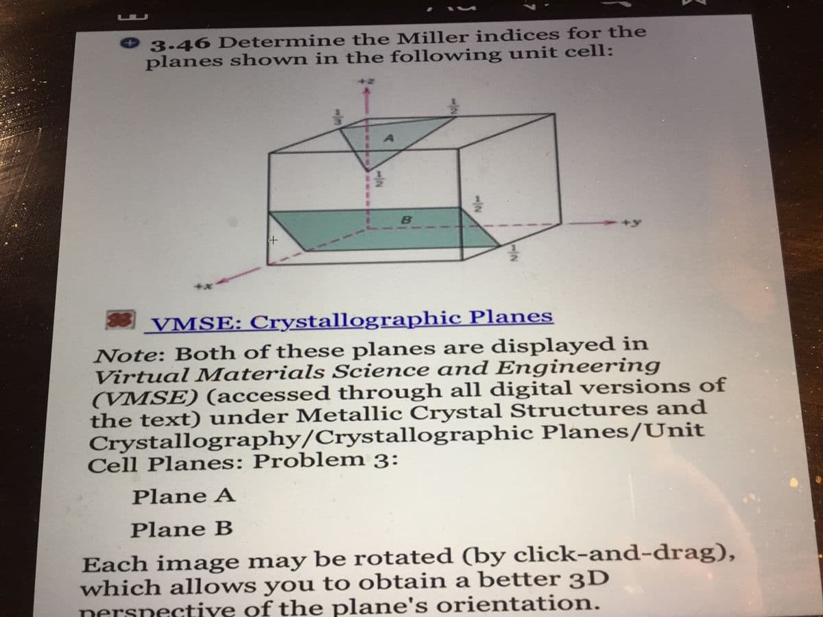 3.46 Determine the Miller indices for the
planes shown in the following unit cell:
38
VMSE: Crystallographic Planes
Note: Both of these planes are displayed in
Virtual Materials Science amd Engineering
(VMSE) (accessed through all digital versions of
the text) under Metallic Crystal Structures and
Crystallography/Crystallographic Planes/Unit
Cell Planes: Problem 3:
Plane A
Plane B
Each image may be rotated (by click-and-drag),
which allows you to obtain a better 3D
nersnectiye of the plane's orientation.
-/2
