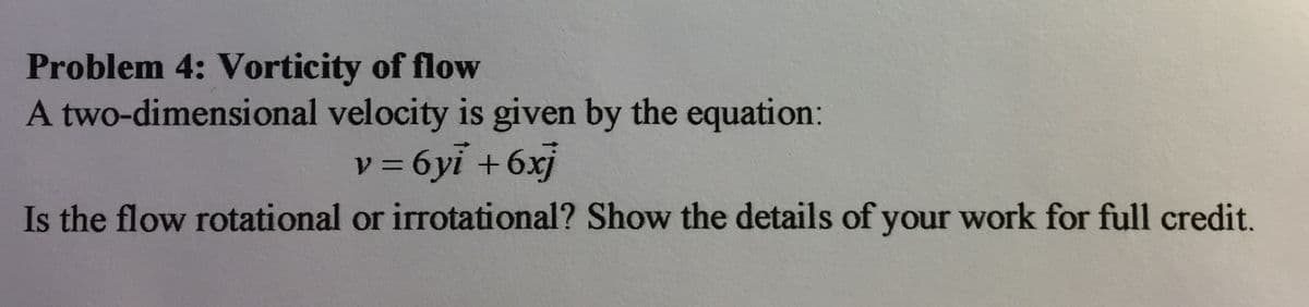 Problem 4: Vorticity of flow
A two-dimensional velocity is given by the equation:
v = 6yi +6xj
Is the flow rotational or irrotational? Show the details of your work for full credit.
