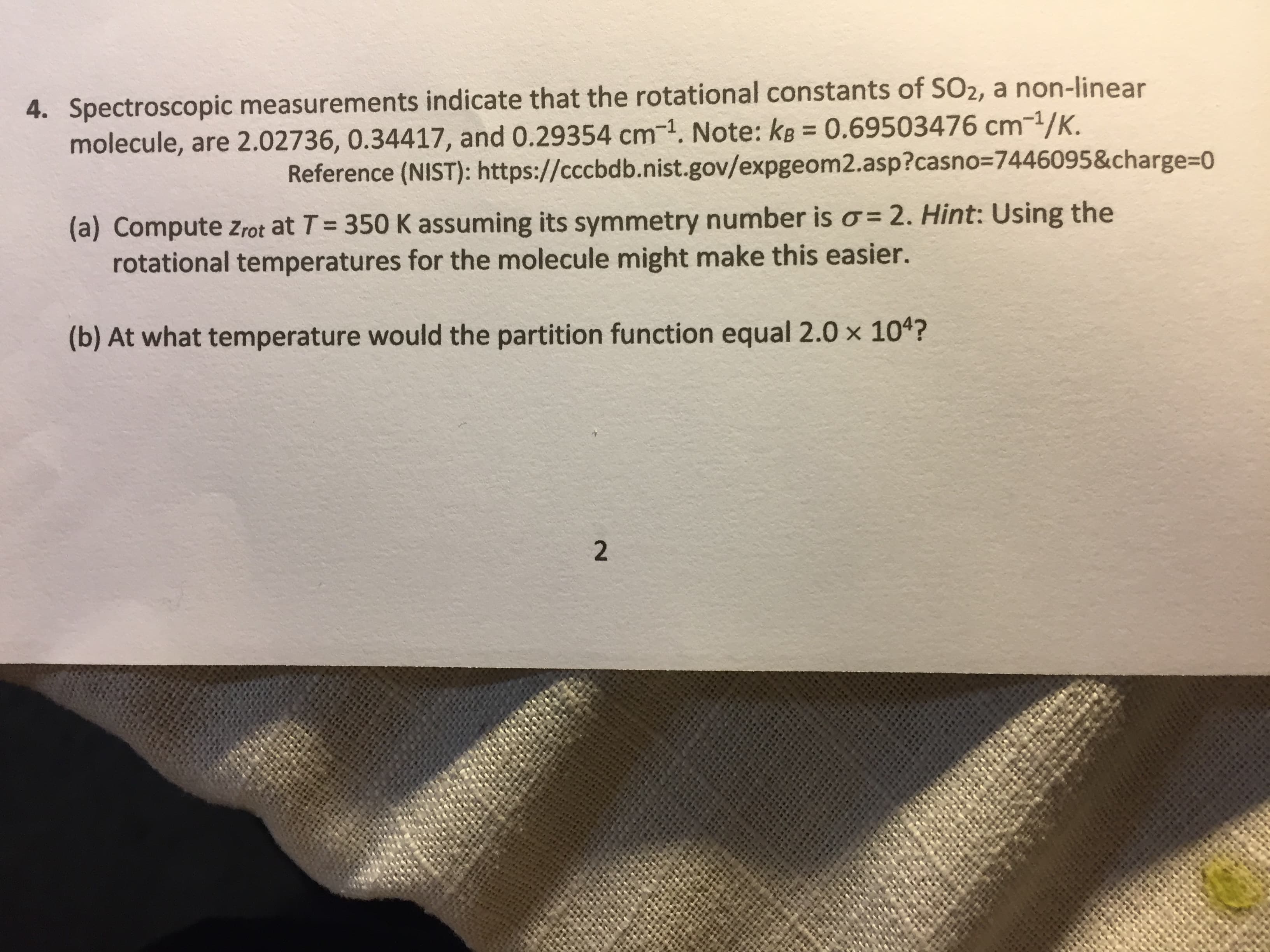 Spectroscopic measurements indicate that the rotational constants of SO2, a non-linear
molecule, are 2.02736, 0.34417, and 0.29354 cm-1. Note: kB = 0.69503476 cm-1/K.
Reference (NIST): https://cccbdb.nist.gov/expgeom2.asp?casno3=7446095&charge%3D0
(a) Compute zrot at T= 350 K assuming its symmetry number is o= 2. Hint: Using the
rotational temperatures for the molecule might make this easier.
(b) At what temperature would the partition function equal 2.0 x 104?
