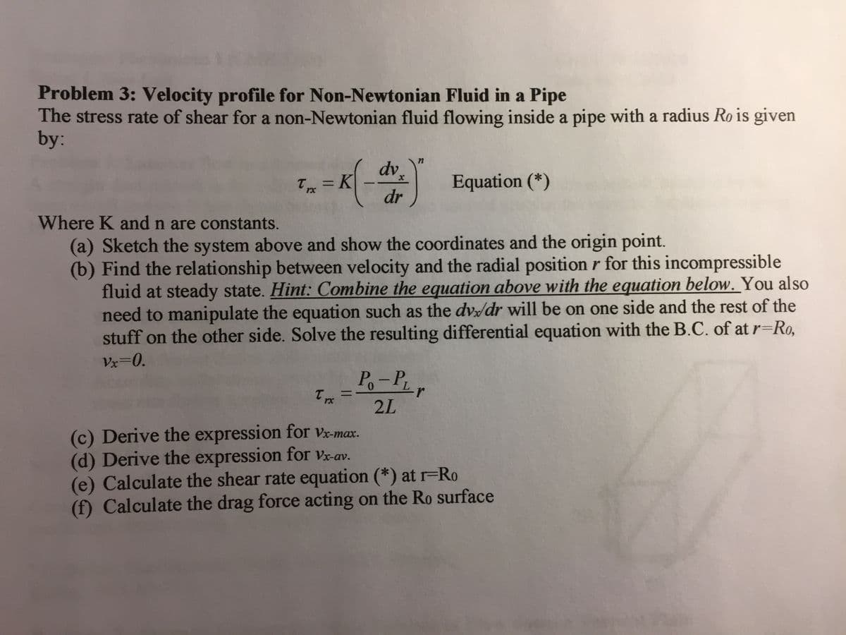 Problem 3: Velocity profile for Non-Newtonian Fluid in a Pipe
The stress rate of shear for a non-Newtonian fluid flowing inside a pipe with a radius Ro is given
by:
dv.
T = K
Equation (*)
-
rx
dr
Where K and n are constants.
(a) Sketch the system above and show the coordinates and the origin point.
(b) Find the relationship between velocity and the radial position r for this incompressible
fluid at steady state. Hint: Combine the equation above with the equation below. You also
need to manipulate the equation such as the dv/dr will be on one side and the rest of the
stuff on the other side. Solve the resulting differential equation with the B.C. of at r=Ro,
Vx=0.
Po-Pr
%3D
2L
(c) Derive the expression for Vx-max.
(d) Derive the expression for Vx-av.
(e) Calculate the shear rate equation (*) at r=Ro
(f) Calculate the drag force acting on the Ro surface
