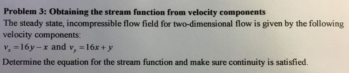 Problem 3: Obtaining the stream function from velocity components
The steady state, incompressible flow field for two-dimensional flow is given by the following
velocity components:
V =16y-x and v, =16x + y
%3D
Determine the equation for the stream function and make sure continuity is satisfied.
