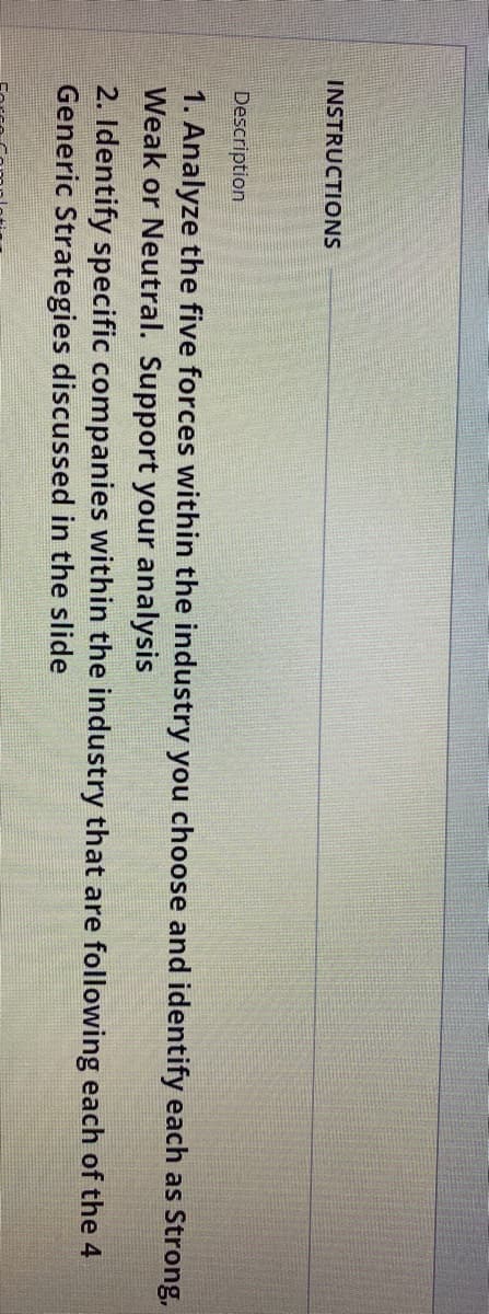 INSTRUCTIONS
Description
1. Analyze the five forces within the industry you choose and identify each as Strong,
Weak or Neutral. Support your analysis
2. Identify specific companies within the industry that are following each of the 4
Generic Strategies discussed in the slide
