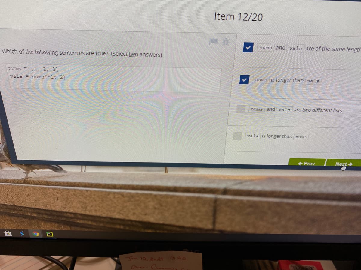 Item 12/20
nums and vals are of the same length
EWhich of the following sentences are true? (Select two answers)
nums = [1, 2, 3]
vals = nume (-1:-21
nums is longer than vals
nums and vals are two different lists
vals is longer than nums
Prev
Nent
Jou 12.2-2 1o:40
Ovens C
团
