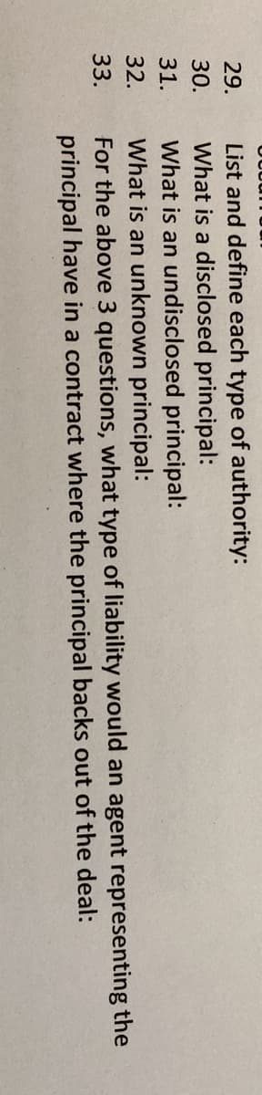 List and define each type of authority:
What is a disclosed principal:
What is an undisclosed principal:
What is an unknown principal:
For the above 3 questions, what type of liability would an agent representing the
principal have in a contract where the principal backs out of the deal:
29.
30.
31.
32.
33.
