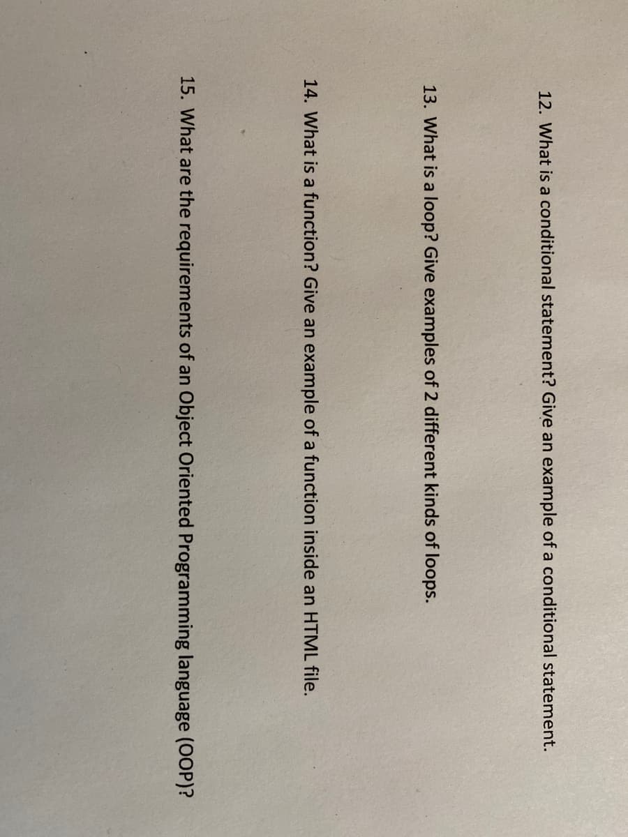 12. What is a conditional statement? Give an example of a conditional statement.
13. What is a loop? Give examples of 2 different kinds of loops.
14. What is a function? Give an example of a function inside an HTML file.
15. What are the requirements of an Object Oriented Programming language (OOP)?
