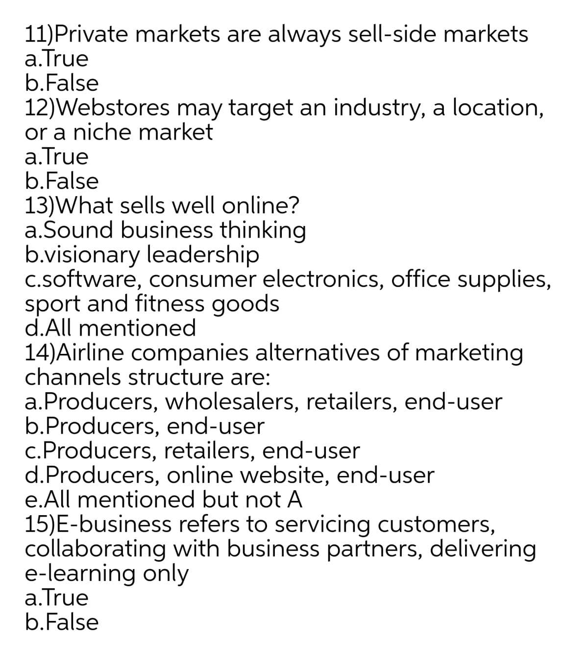 11)Private markets are always sell-side markets
a.True
b.False
12)Webstores may target an industry, a location,
or a niche market
a.True
b.False
13)What sells well online?
a.Šound business thinking
b.visionary leadership
c.software, consumer electronics, office supplies,
sport and fitness goods
d.All mentioned
14)Airline companies alternatives of marketing
channels structure are:
a.Producers, wholesalers, retailers, end-user
b.Producers, end-user
c.Producers, retailers, end-user
d.Producers, online website, end-user
e.All mentioned but not A
15)E-business refers to servicing customers,
collaborating with business partners, delivering
e-learning only
a.True
b.False
