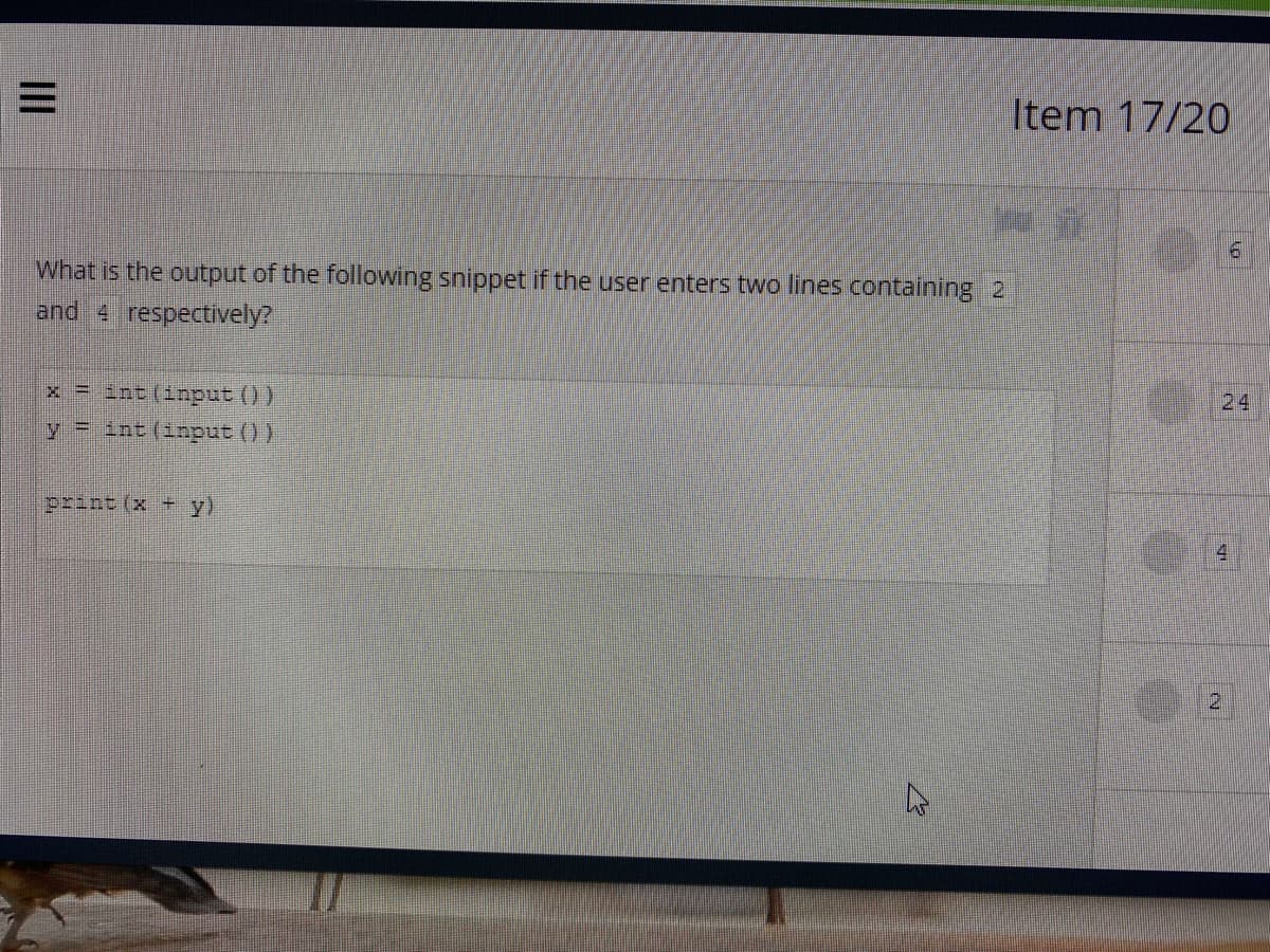 Item 17/20
What is the output of the following snippet if the user enters two lines containing 2
and 4 respectively?
x = int (input ())
24
y = int (input ())
print (x +
y)
4.
II
