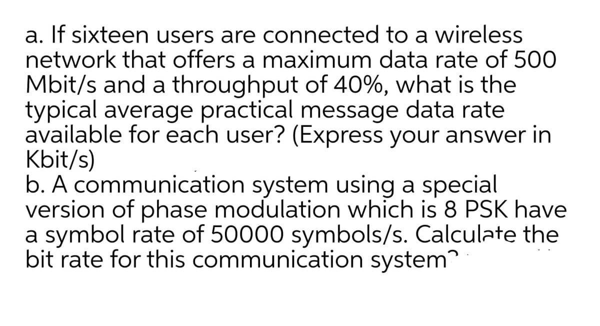 a. If sixteen users are connected to a wireless
network that offers a maximum data rate of 500
Mbit/s and a throughput of 40%, what is the
typical average practical message data rate
available for each user? (Express your answer in
Kbit/s)
b. A communication system using a special
version of phase modulation which is 8 PSK have
a symbol rate of 50000 symbols/s. Calculate the
bit rate for this communication system
