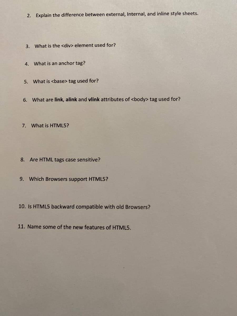 2. Explain the difference between external, Internal, and inline style sheets.
3. What is the <div> element used for?
4. What is an anchor tag?
5. What is <base> tag used for?
6. What are link, alink and vlink attributes of <body> tag used for?
7. What is HTML5?
8. Are HTML tags case sensitive?
9. Which Browsers support HTML5?
10. Is HTML5 backward compatible with old Browsers?
11. Name some of the new features of HTML5.
