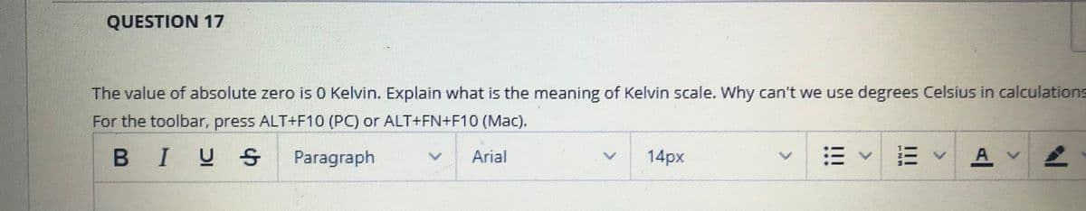 QUESTION 17
The value of absolute zero is 0 Kelvin. Explain what is the meaning of Kelvin scale. Why can't we use degrees Celsius in calculations
For the toolbar, press ALT+F10 (PC) or ALT+FN+F10 (MaC).
BIUS
14px
出<市 <
A v
Paragraph
Arial
