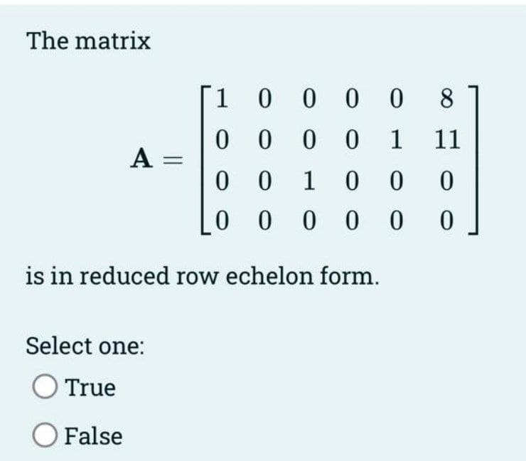 The matrix
A =
1 0 0 0 0 8
0
000
1 11
0
0 1 0
0 0
000000
is in reduced row echelon form.
Select one:
O True
O False