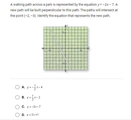 A walking path across a park is represented by the equation y = -2x- 7. A
new path will be built perpendicular to this path. The paths will intersect at
the point (-2, -3). Identify the equation that represents the new path.
10-
10
104
O A. y ---4
O B. y -x-2
С. у --2х-7
D. y = 2x+1

