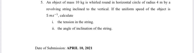 5. An object of mass 10 kg is whirled round in horizontal circle of radius 4 m by a
revolving string inclined to the vertical. If the uniform speed of the object is
5 ms-', calculate
i. the tension in the string.
ii. the angle of inclination of the string.
Date of Submission: APRIL 10, 2021
